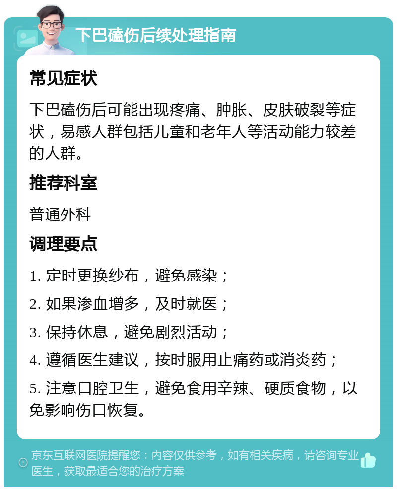 下巴磕伤后续处理指南 常见症状 下巴磕伤后可能出现疼痛、肿胀、皮肤破裂等症状，易感人群包括儿童和老年人等活动能力较差的人群。 推荐科室 普通外科 调理要点 1. 定时更换纱布，避免感染； 2. 如果渗血增多，及时就医； 3. 保持休息，避免剧烈活动； 4. 遵循医生建议，按时服用止痛药或消炎药； 5. 注意口腔卫生，避免食用辛辣、硬质食物，以免影响伤口恢复。