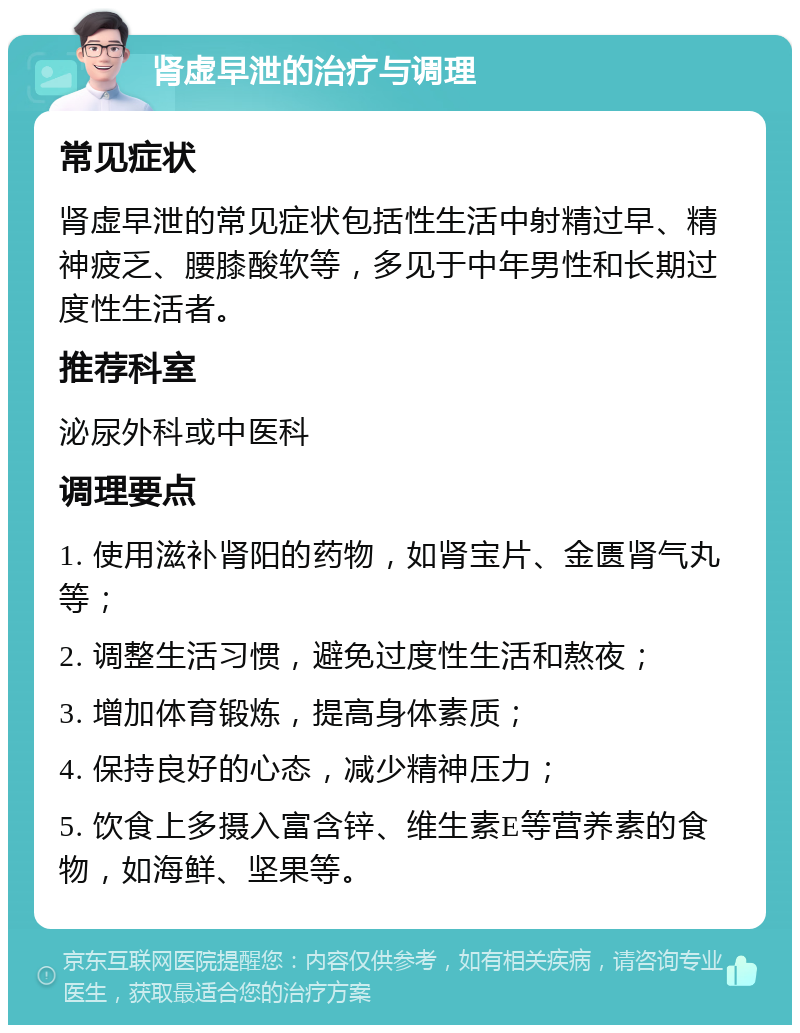 肾虚早泄的治疗与调理 常见症状 肾虚早泄的常见症状包括性生活中射精过早、精神疲乏、腰膝酸软等，多见于中年男性和长期过度性生活者。 推荐科室 泌尿外科或中医科 调理要点 1. 使用滋补肾阳的药物，如肾宝片、金匮肾气丸等； 2. 调整生活习惯，避免过度性生活和熬夜； 3. 增加体育锻炼，提高身体素质； 4. 保持良好的心态，减少精神压力； 5. 饮食上多摄入富含锌、维生素E等营养素的食物，如海鲜、坚果等。