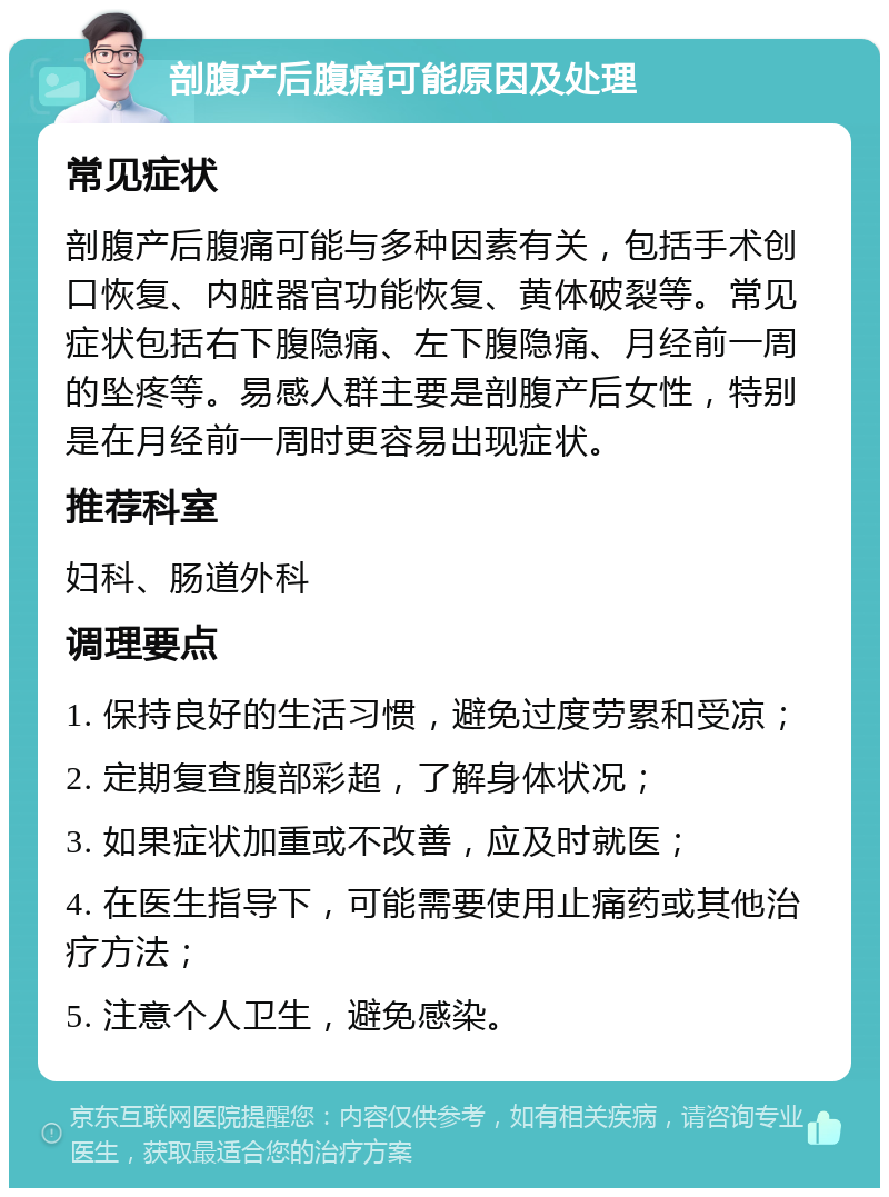 剖腹产后腹痛可能原因及处理 常见症状 剖腹产后腹痛可能与多种因素有关，包括手术创口恢复、内脏器官功能恢复、黄体破裂等。常见症状包括右下腹隐痛、左下腹隐痛、月经前一周的坠疼等。易感人群主要是剖腹产后女性，特别是在月经前一周时更容易出现症状。 推荐科室 妇科、肠道外科 调理要点 1. 保持良好的生活习惯，避免过度劳累和受凉； 2. 定期复查腹部彩超，了解身体状况； 3. 如果症状加重或不改善，应及时就医； 4. 在医生指导下，可能需要使用止痛药或其他治疗方法； 5. 注意个人卫生，避免感染。