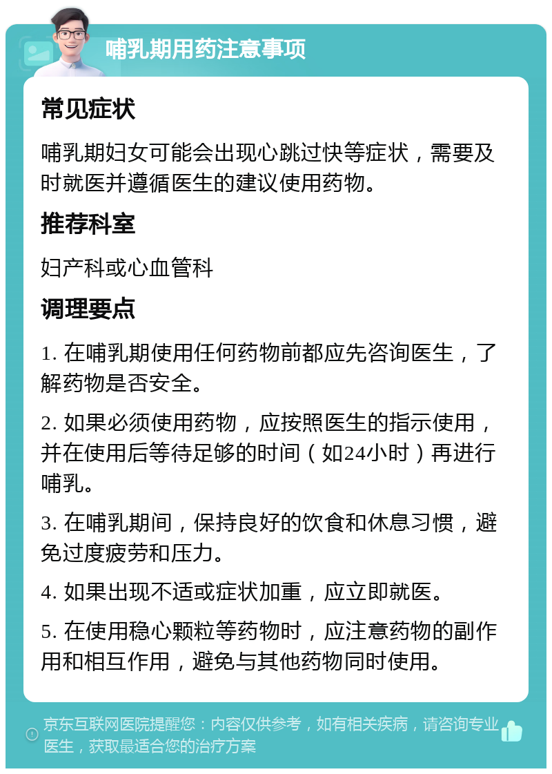 哺乳期用药注意事项 常见症状 哺乳期妇女可能会出现心跳过快等症状，需要及时就医并遵循医生的建议使用药物。 推荐科室 妇产科或心血管科 调理要点 1. 在哺乳期使用任何药物前都应先咨询医生，了解药物是否安全。 2. 如果必须使用药物，应按照医生的指示使用，并在使用后等待足够的时间（如24小时）再进行哺乳。 3. 在哺乳期间，保持良好的饮食和休息习惯，避免过度疲劳和压力。 4. 如果出现不适或症状加重，应立即就医。 5. 在使用稳心颗粒等药物时，应注意药物的副作用和相互作用，避免与其他药物同时使用。