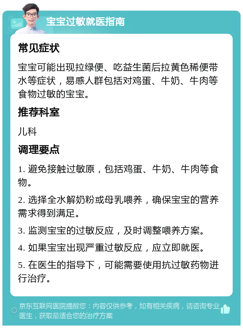 宝宝过敏就医指南 常见症状 宝宝可能出现拉绿便、吃益生菌后拉黄色稀便带水等症状，易感人群包括对鸡蛋、牛奶、牛肉等食物过敏的宝宝。 推荐科室 儿科 调理要点 1. 避免接触过敏原，包括鸡蛋、牛奶、牛肉等食物。 2. 选择全水解奶粉或母乳喂养，确保宝宝的营养需求得到满足。 3. 监测宝宝的过敏反应，及时调整喂养方案。 4. 如果宝宝出现严重过敏反应，应立即就医。 5. 在医生的指导下，可能需要使用抗过敏药物进行治疗。