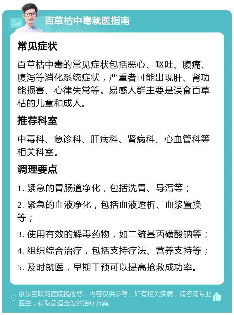 百草枯中毒就医指南 常见症状 百草枯中毒的常见症状包括恶心、呕吐、腹痛、腹泻等消化系统症状，严重者可能出现肝、肾功能损害、心律失常等。易感人群主要是误食百草枯的儿童和成人。 推荐科室 中毒科、急诊科、肝病科、肾病科、心血管科等相关科室。 调理要点 1. 紧急的胃肠道净化，包括洗胃、导泻等； 2. 紧急的血液净化，包括血液透析、血浆置换等； 3. 使用有效的解毒药物，如二巯基丙磺酸钠等； 4. 组织综合治疗，包括支持疗法、营养支持等； 5. 及时就医，早期干预可以提高抢救成功率。