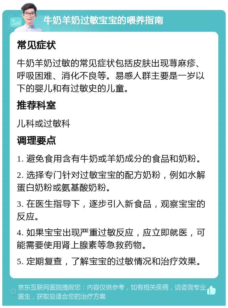 牛奶羊奶过敏宝宝的喂养指南 常见症状 牛奶羊奶过敏的常见症状包括皮肤出现荨麻疹、呼吸困难、消化不良等。易感人群主要是一岁以下的婴儿和有过敏史的儿童。 推荐科室 儿科或过敏科 调理要点 1. 避免食用含有牛奶或羊奶成分的食品和奶粉。 2. 选择专门针对过敏宝宝的配方奶粉，例如水解蛋白奶粉或氨基酸奶粉。 3. 在医生指导下，逐步引入新食品，观察宝宝的反应。 4. 如果宝宝出现严重过敏反应，应立即就医，可能需要使用肾上腺素等急救药物。 5. 定期复查，了解宝宝的过敏情况和治疗效果。