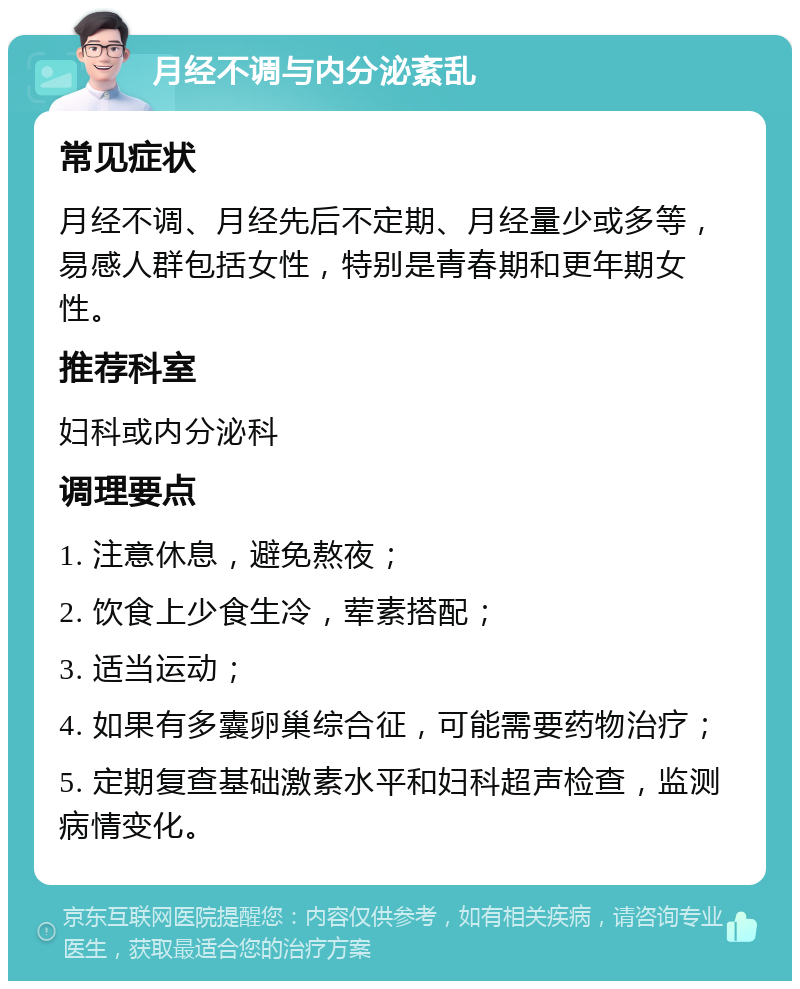 月经不调与内分泌紊乱 常见症状 月经不调、月经先后不定期、月经量少或多等，易感人群包括女性，特别是青春期和更年期女性。 推荐科室 妇科或内分泌科 调理要点 1. 注意休息，避免熬夜； 2. 饮食上少食生冷，荤素搭配； 3. 适当运动； 4. 如果有多囊卵巢综合征，可能需要药物治疗； 5. 定期复查基础激素水平和妇科超声检查，监测病情变化。