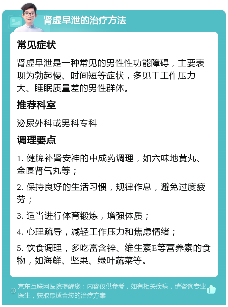 肾虚早泄的治疗方法 常见症状 肾虚早泄是一种常见的男性性功能障碍，主要表现为勃起慢、时间短等症状，多见于工作压力大、睡眠质量差的男性群体。 推荐科室 泌尿外科或男科专科 调理要点 1. 健脾补肾安神的中成药调理，如六味地黄丸、金匮肾气丸等； 2. 保持良好的生活习惯，规律作息，避免过度疲劳； 3. 适当进行体育锻炼，增强体质； 4. 心理疏导，减轻工作压力和焦虑情绪； 5. 饮食调理，多吃富含锌、维生素E等营养素的食物，如海鲜、坚果、绿叶蔬菜等。