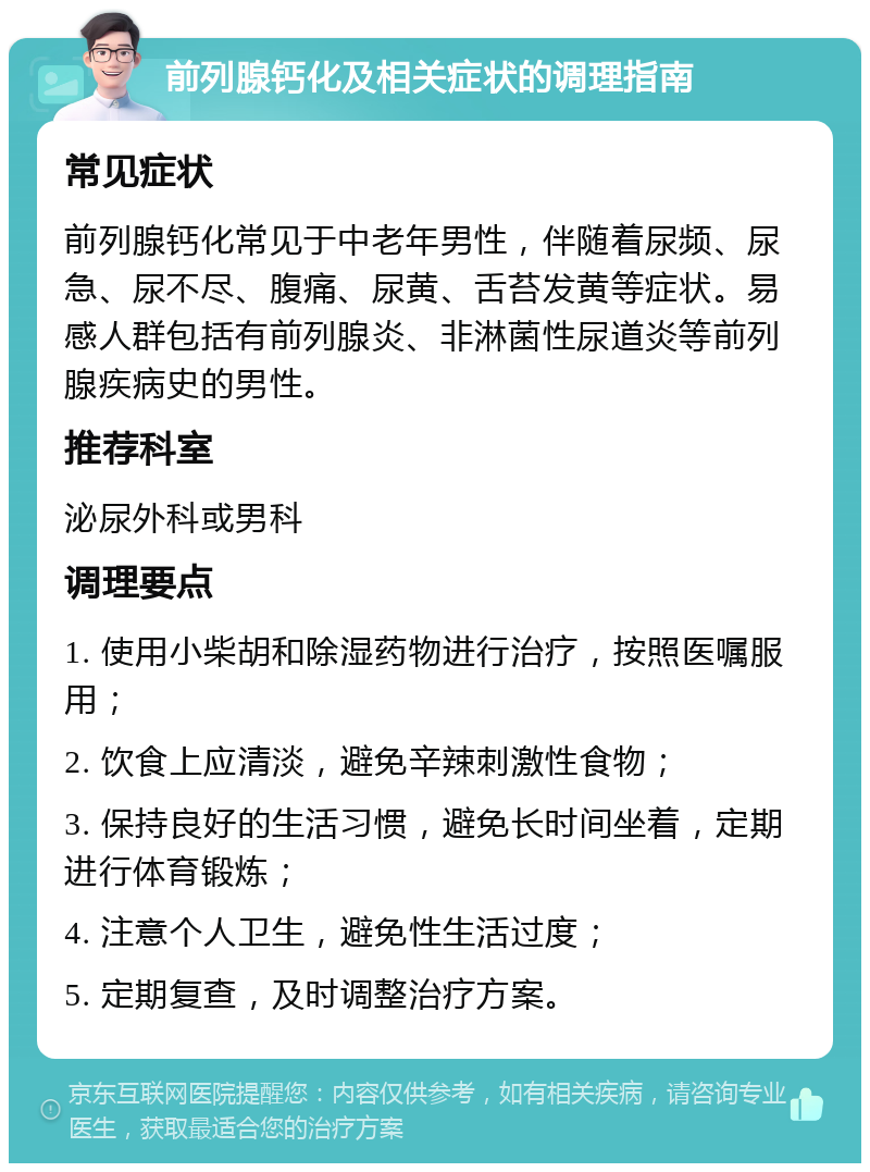 前列腺钙化及相关症状的调理指南 常见症状 前列腺钙化常见于中老年男性，伴随着尿频、尿急、尿不尽、腹痛、尿黄、舌苔发黄等症状。易感人群包括有前列腺炎、非淋菌性尿道炎等前列腺疾病史的男性。 推荐科室 泌尿外科或男科 调理要点 1. 使用小柴胡和除湿药物进行治疗，按照医嘱服用； 2. 饮食上应清淡，避免辛辣刺激性食物； 3. 保持良好的生活习惯，避免长时间坐着，定期进行体育锻炼； 4. 注意个人卫生，避免性生活过度； 5. 定期复查，及时调整治疗方案。