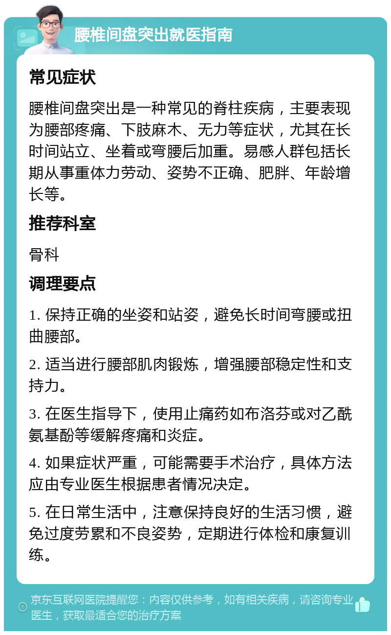 腰椎间盘突出就医指南 常见症状 腰椎间盘突出是一种常见的脊柱疾病，主要表现为腰部疼痛、下肢麻木、无力等症状，尤其在长时间站立、坐着或弯腰后加重。易感人群包括长期从事重体力劳动、姿势不正确、肥胖、年龄增长等。 推荐科室 骨科 调理要点 1. 保持正确的坐姿和站姿，避免长时间弯腰或扭曲腰部。 2. 适当进行腰部肌肉锻炼，增强腰部稳定性和支持力。 3. 在医生指导下，使用止痛药如布洛芬或对乙酰氨基酚等缓解疼痛和炎症。 4. 如果症状严重，可能需要手术治疗，具体方法应由专业医生根据患者情况决定。 5. 在日常生活中，注意保持良好的生活习惯，避免过度劳累和不良姿势，定期进行体检和康复训练。