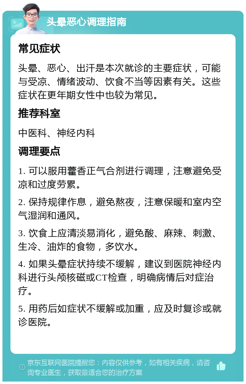 头晕恶心调理指南 常见症状 头晕、恶心、出汗是本次就诊的主要症状，可能与受凉、情绪波动、饮食不当等因素有关。这些症状在更年期女性中也较为常见。 推荐科室 中医科、神经内科 调理要点 1. 可以服用藿香正气合剂进行调理，注意避免受凉和过度劳累。 2. 保持规律作息，避免熬夜，注意保暖和室内空气湿润和通风。 3. 饮食上应清淡易消化，避免酸、麻辣、刺激、生冷、油炸的食物，多饮水。 4. 如果头晕症状持续不缓解，建议到医院神经内科进行头颅核磁或CT检查，明确病情后对症治疗。 5. 用药后如症状不缓解或加重，应及时复诊或就诊医院。