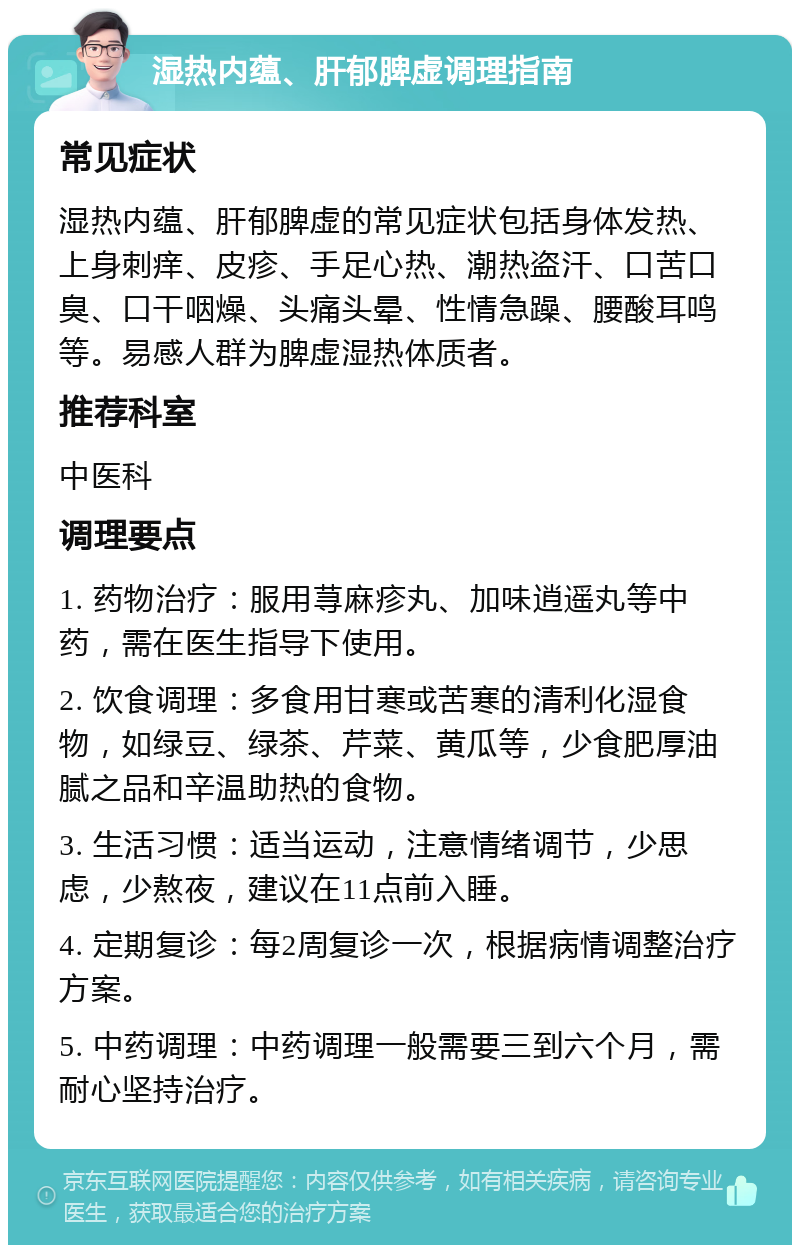 湿热内蕴、肝郁脾虚调理指南 常见症状 湿热内蕴、肝郁脾虚的常见症状包括身体发热、上身刺痒、皮疹、手足心热、潮热盗汗、口苦口臭、口干咽燥、头痛头晕、性情急躁、腰酸耳鸣等。易感人群为脾虚湿热体质者。 推荐科室 中医科 调理要点 1. 药物治疗：服用荨麻疹丸、加味逍遥丸等中药，需在医生指导下使用。 2. 饮食调理：多食用甘寒或苦寒的清利化湿食物，如绿豆、绿茶、芹菜、黄瓜等，少食肥厚油腻之品和辛温助热的食物。 3. 生活习惯：适当运动，注意情绪调节，少思虑，少熬夜，建议在11点前入睡。 4. 定期复诊：每2周复诊一次，根据病情调整治疗方案。 5. 中药调理：中药调理一般需要三到六个月，需耐心坚持治疗。