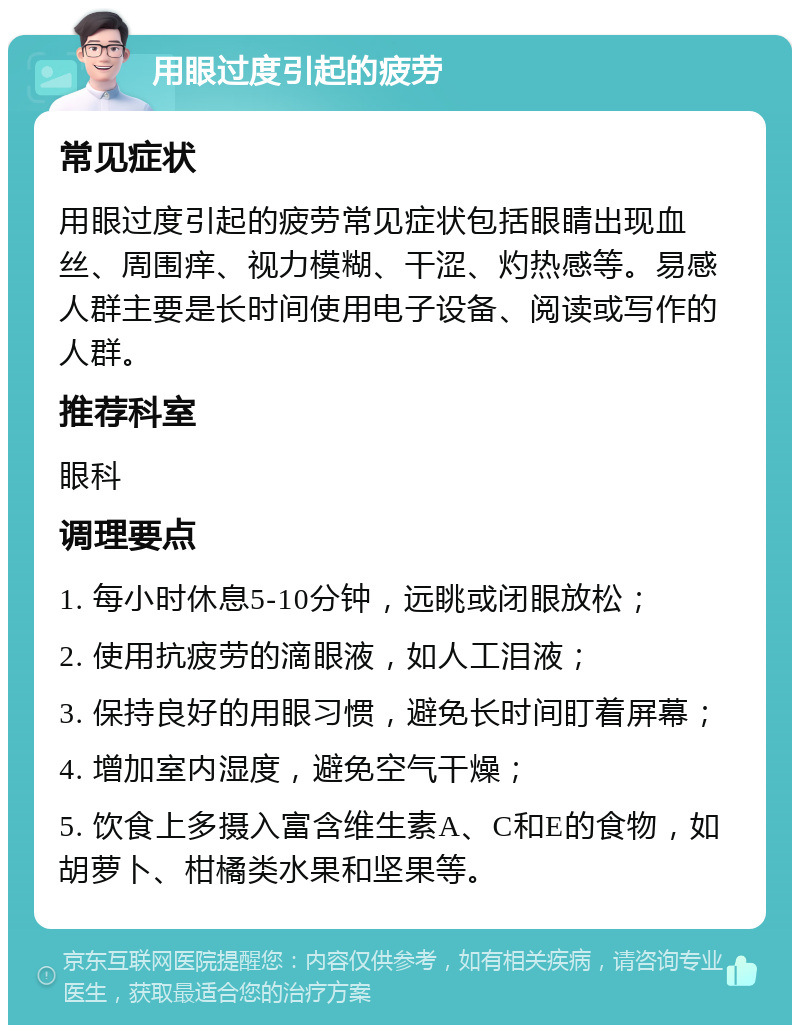 用眼过度引起的疲劳 常见症状 用眼过度引起的疲劳常见症状包括眼睛出现血丝、周围痒、视力模糊、干涩、灼热感等。易感人群主要是长时间使用电子设备、阅读或写作的人群。 推荐科室 眼科 调理要点 1. 每小时休息5-10分钟，远眺或闭眼放松； 2. 使用抗疲劳的滴眼液，如人工泪液； 3. 保持良好的用眼习惯，避免长时间盯着屏幕； 4. 增加室内湿度，避免空气干燥； 5. 饮食上多摄入富含维生素A、C和E的食物，如胡萝卜、柑橘类水果和坚果等。