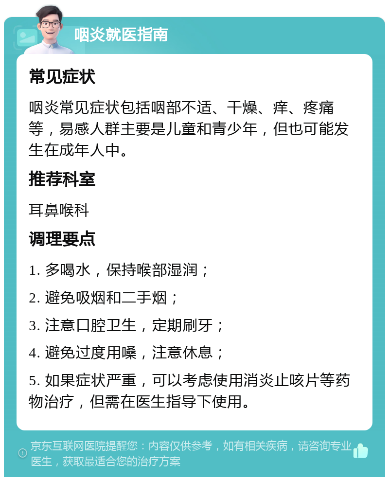 咽炎就医指南 常见症状 咽炎常见症状包括咽部不适、干燥、痒、疼痛等，易感人群主要是儿童和青少年，但也可能发生在成年人中。 推荐科室 耳鼻喉科 调理要点 1. 多喝水，保持喉部湿润； 2. 避免吸烟和二手烟； 3. 注意口腔卫生，定期刷牙； 4. 避免过度用嗓，注意休息； 5. 如果症状严重，可以考虑使用消炎止咳片等药物治疗，但需在医生指导下使用。