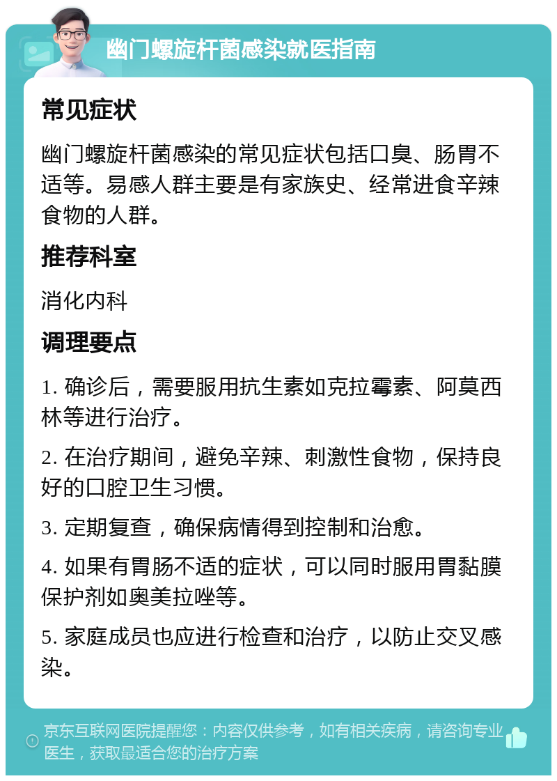 幽门螺旋杆菌感染就医指南 常见症状 幽门螺旋杆菌感染的常见症状包括口臭、肠胃不适等。易感人群主要是有家族史、经常进食辛辣食物的人群。 推荐科室 消化内科 调理要点 1. 确诊后，需要服用抗生素如克拉霉素、阿莫西林等进行治疗。 2. 在治疗期间，避免辛辣、刺激性食物，保持良好的口腔卫生习惯。 3. 定期复查，确保病情得到控制和治愈。 4. 如果有胃肠不适的症状，可以同时服用胃黏膜保护剂如奥美拉唑等。 5. 家庭成员也应进行检查和治疗，以防止交叉感染。