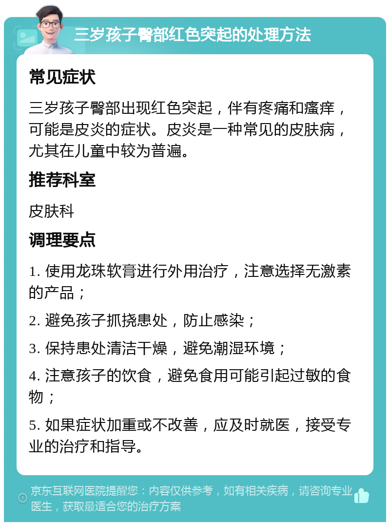 三岁孩子臀部红色突起的处理方法 常见症状 三岁孩子臀部出现红色突起，伴有疼痛和瘙痒，可能是皮炎的症状。皮炎是一种常见的皮肤病，尤其在儿童中较为普遍。 推荐科室 皮肤科 调理要点 1. 使用龙珠软膏进行外用治疗，注意选择无激素的产品； 2. 避免孩子抓挠患处，防止感染； 3. 保持患处清洁干燥，避免潮湿环境； 4. 注意孩子的饮食，避免食用可能引起过敏的食物； 5. 如果症状加重或不改善，应及时就医，接受专业的治疗和指导。