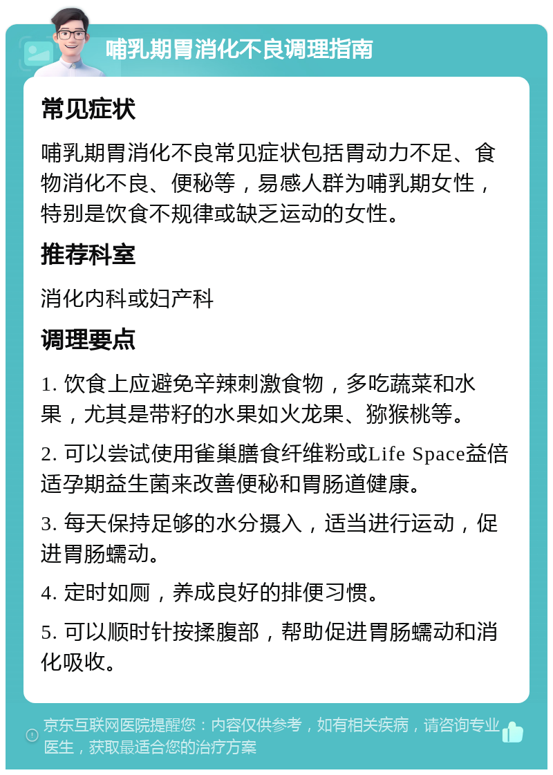 哺乳期胃消化不良调理指南 常见症状 哺乳期胃消化不良常见症状包括胃动力不足、食物消化不良、便秘等，易感人群为哺乳期女性，特别是饮食不规律或缺乏运动的女性。 推荐科室 消化内科或妇产科 调理要点 1. 饮食上应避免辛辣刺激食物，多吃蔬菜和水果，尤其是带籽的水果如火龙果、猕猴桃等。 2. 可以尝试使用雀巢膳食纤维粉或Life Space益倍适孕期益生菌来改善便秘和胃肠道健康。 3. 每天保持足够的水分摄入，适当进行运动，促进胃肠蠕动。 4. 定时如厕，养成良好的排便习惯。 5. 可以顺时针按揉腹部，帮助促进胃肠蠕动和消化吸收。