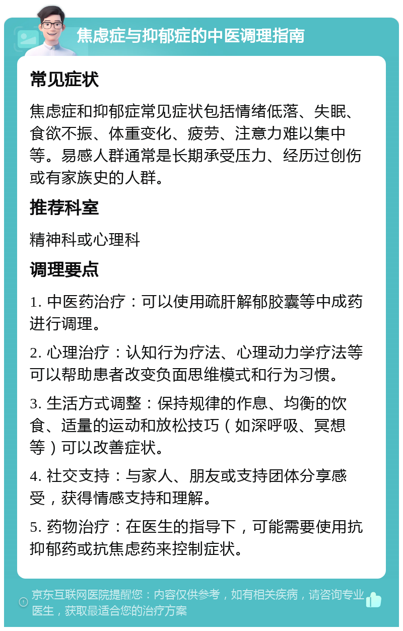 焦虑症与抑郁症的中医调理指南 常见症状 焦虑症和抑郁症常见症状包括情绪低落、失眠、食欲不振、体重变化、疲劳、注意力难以集中等。易感人群通常是长期承受压力、经历过创伤或有家族史的人群。 推荐科室 精神科或心理科 调理要点 1. 中医药治疗：可以使用疏肝解郁胶囊等中成药进行调理。 2. 心理治疗：认知行为疗法、心理动力学疗法等可以帮助患者改变负面思维模式和行为习惯。 3. 生活方式调整：保持规律的作息、均衡的饮食、适量的运动和放松技巧（如深呼吸、冥想等）可以改善症状。 4. 社交支持：与家人、朋友或支持团体分享感受，获得情感支持和理解。 5. 药物治疗：在医生的指导下，可能需要使用抗抑郁药或抗焦虑药来控制症状。