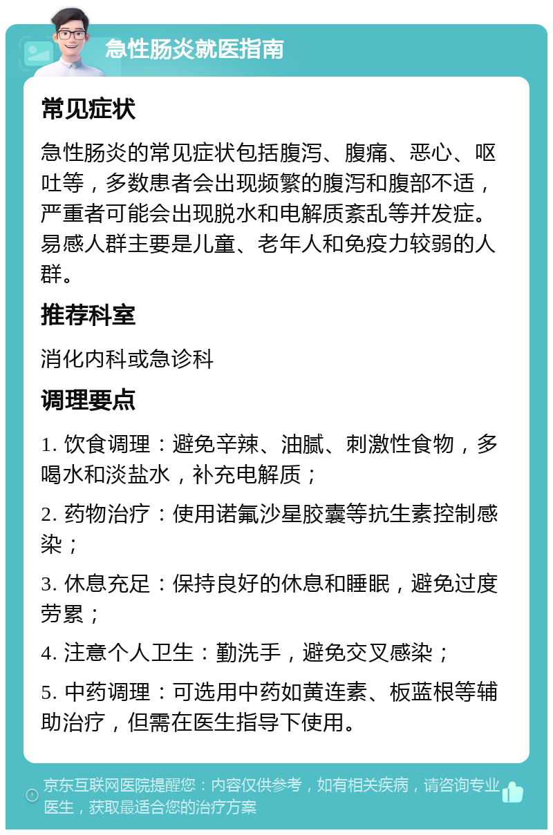 急性肠炎就医指南 常见症状 急性肠炎的常见症状包括腹泻、腹痛、恶心、呕吐等，多数患者会出现频繁的腹泻和腹部不适，严重者可能会出现脱水和电解质紊乱等并发症。易感人群主要是儿童、老年人和免疫力较弱的人群。 推荐科室 消化内科或急诊科 调理要点 1. 饮食调理：避免辛辣、油腻、刺激性食物，多喝水和淡盐水，补充电解质； 2. 药物治疗：使用诺氟沙星胶囊等抗生素控制感染； 3. 休息充足：保持良好的休息和睡眠，避免过度劳累； 4. 注意个人卫生：勤洗手，避免交叉感染； 5. 中药调理：可选用中药如黄连素、板蓝根等辅助治疗，但需在医生指导下使用。