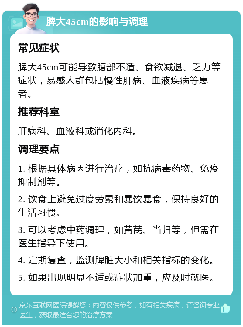 脾大45cm的影响与调理 常见症状 脾大45cm可能导致腹部不适、食欲减退、乏力等症状，易感人群包括慢性肝病、血液疾病等患者。 推荐科室 肝病科、血液科或消化内科。 调理要点 1. 根据具体病因进行治疗，如抗病毒药物、免疫抑制剂等。 2. 饮食上避免过度劳累和暴饮暴食，保持良好的生活习惯。 3. 可以考虑中药调理，如黄芪、当归等，但需在医生指导下使用。 4. 定期复查，监测脾脏大小和相关指标的变化。 5. 如果出现明显不适或症状加重，应及时就医。