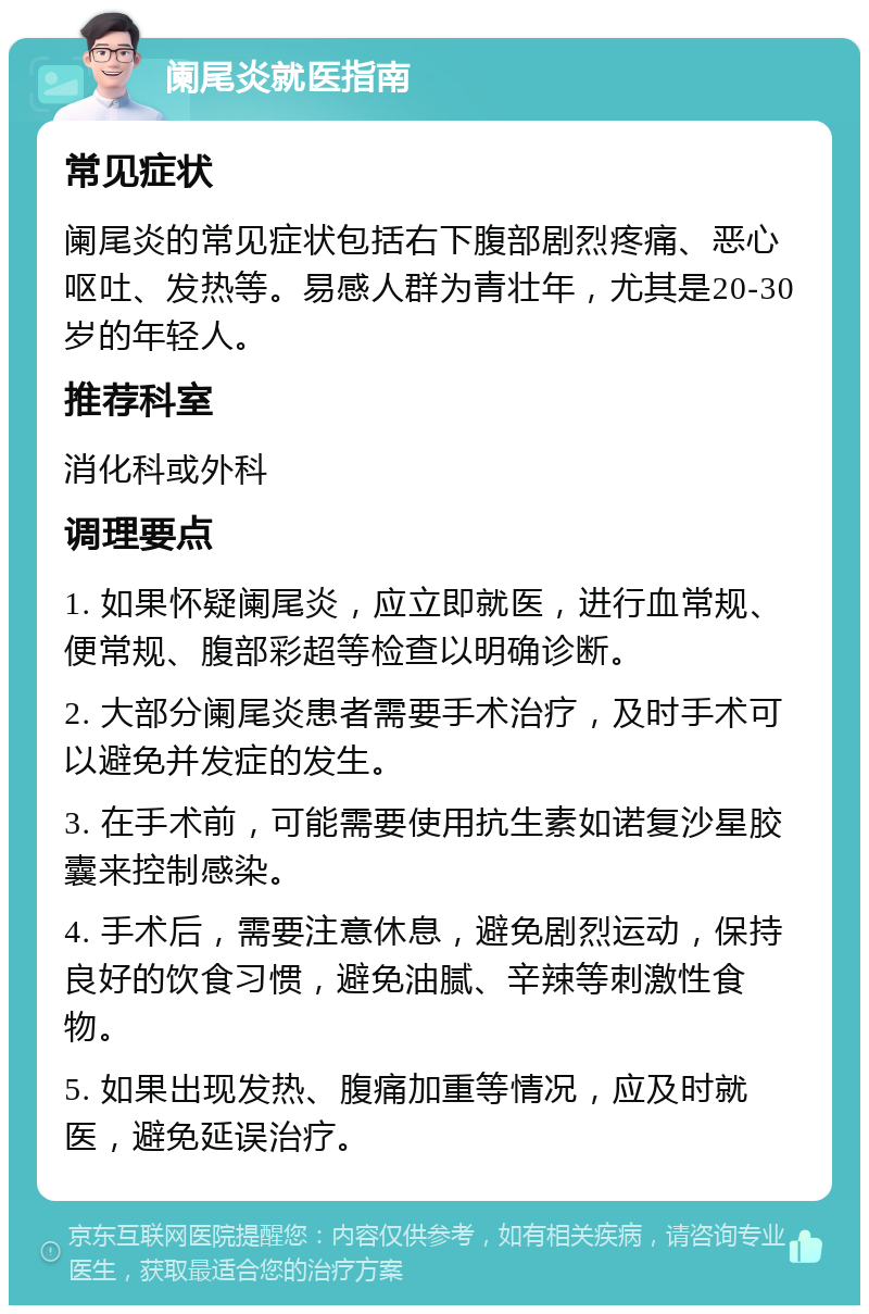 阑尾炎就医指南 常见症状 阑尾炎的常见症状包括右下腹部剧烈疼痛、恶心呕吐、发热等。易感人群为青壮年，尤其是20-30岁的年轻人。 推荐科室 消化科或外科 调理要点 1. 如果怀疑阑尾炎，应立即就医，进行血常规、便常规、腹部彩超等检查以明确诊断。 2. 大部分阑尾炎患者需要手术治疗，及时手术可以避免并发症的发生。 3. 在手术前，可能需要使用抗生素如诺复沙星胶囊来控制感染。 4. 手术后，需要注意休息，避免剧烈运动，保持良好的饮食习惯，避免油腻、辛辣等刺激性食物。 5. 如果出现发热、腹痛加重等情况，应及时就医，避免延误治疗。