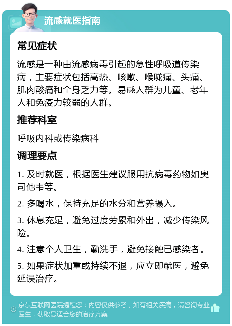 流感就医指南 常见症状 流感是一种由流感病毒引起的急性呼吸道传染病，主要症状包括高热、咳嗽、喉咙痛、头痛、肌肉酸痛和全身乏力等。易感人群为儿童、老年人和免疫力较弱的人群。 推荐科室 呼吸内科或传染病科 调理要点 1. 及时就医，根据医生建议服用抗病毒药物如奥司他韦等。 2. 多喝水，保持充足的水分和营养摄入。 3. 休息充足，避免过度劳累和外出，减少传染风险。 4. 注意个人卫生，勤洗手，避免接触已感染者。 5. 如果症状加重或持续不退，应立即就医，避免延误治疗。