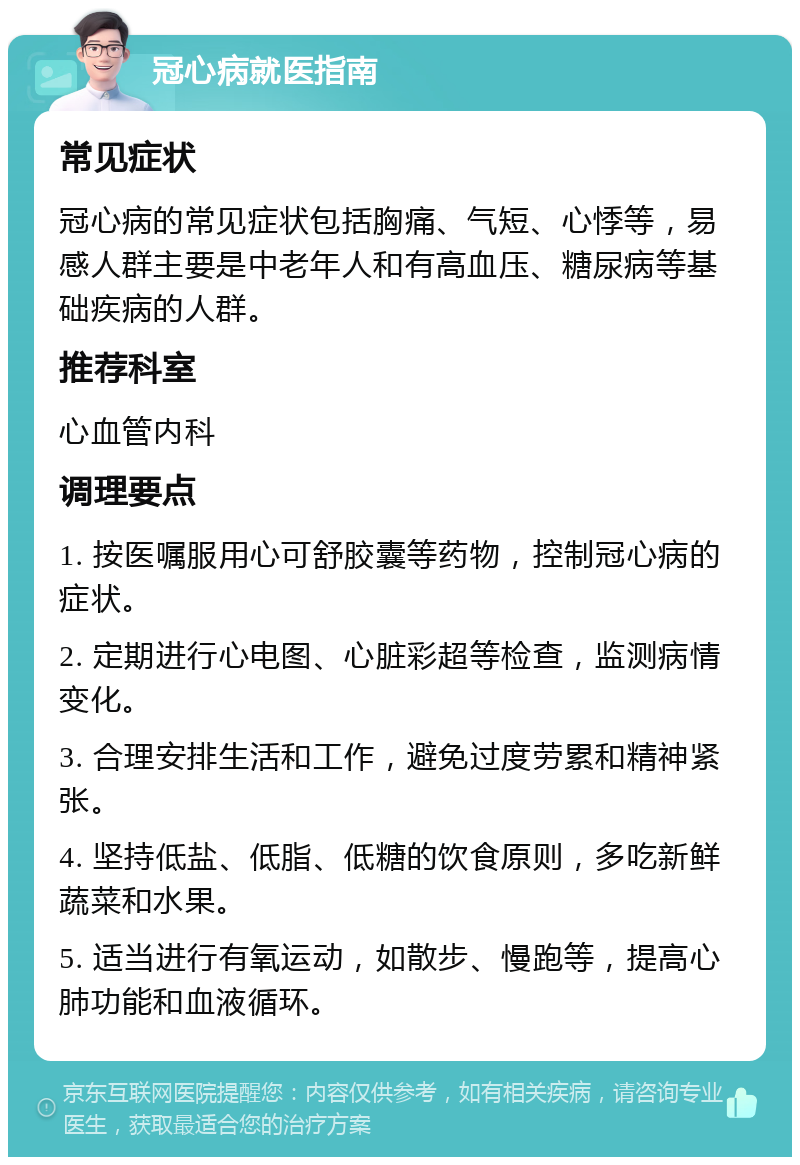 冠心病就医指南 常见症状 冠心病的常见症状包括胸痛、气短、心悸等，易感人群主要是中老年人和有高血压、糖尿病等基础疾病的人群。 推荐科室 心血管内科 调理要点 1. 按医嘱服用心可舒胶囊等药物，控制冠心病的症状。 2. 定期进行心电图、心脏彩超等检查，监测病情变化。 3. 合理安排生活和工作，避免过度劳累和精神紧张。 4. 坚持低盐、低脂、低糖的饮食原则，多吃新鲜蔬菜和水果。 5. 适当进行有氧运动，如散步、慢跑等，提高心肺功能和血液循环。