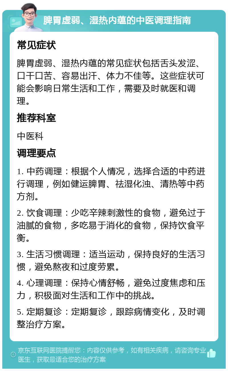 脾胃虚弱、湿热内蕴的中医调理指南 常见症状 脾胃虚弱、湿热内蕴的常见症状包括舌头发涩、口干口苦、容易出汗、体力不佳等。这些症状可能会影响日常生活和工作，需要及时就医和调理。 推荐科室 中医科 调理要点 1. 中药调理：根据个人情况，选择合适的中药进行调理，例如健运脾胃、祛湿化浊、清热等中药方剂。 2. 饮食调理：少吃辛辣刺激性的食物，避免过于油腻的食物，多吃易于消化的食物，保持饮食平衡。 3. 生活习惯调理：适当运动，保持良好的生活习惯，避免熬夜和过度劳累。 4. 心理调理：保持心情舒畅，避免过度焦虑和压力，积极面对生活和工作中的挑战。 5. 定期复诊：定期复诊，跟踪病情变化，及时调整治疗方案。