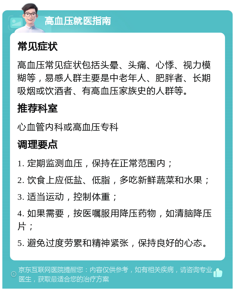 高血压就医指南 常见症状 高血压常见症状包括头晕、头痛、心悸、视力模糊等，易感人群主要是中老年人、肥胖者、长期吸烟或饮酒者、有高血压家族史的人群等。 推荐科室 心血管内科或高血压专科 调理要点 1. 定期监测血压，保持在正常范围内； 2. 饮食上应低盐、低脂，多吃新鲜蔬菜和水果； 3. 适当运动，控制体重； 4. 如果需要，按医嘱服用降压药物，如清脑降压片； 5. 避免过度劳累和精神紧张，保持良好的心态。