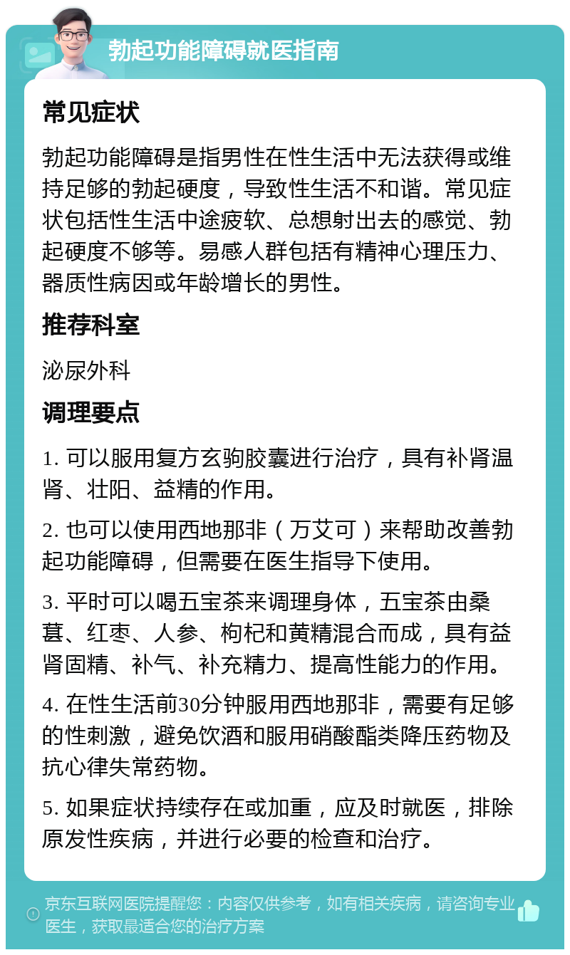 勃起功能障碍就医指南 常见症状 勃起功能障碍是指男性在性生活中无法获得或维持足够的勃起硬度，导致性生活不和谐。常见症状包括性生活中途疲软、总想射出去的感觉、勃起硬度不够等。易感人群包括有精神心理压力、器质性病因或年龄增长的男性。 推荐科室 泌尿外科 调理要点 1. 可以服用复方玄驹胶囊进行治疗，具有补肾温肾、壮阳、益精的作用。 2. 也可以使用西地那非（万艾可）来帮助改善勃起功能障碍，但需要在医生指导下使用。 3. 平时可以喝五宝茶来调理身体，五宝茶由桑葚、红枣、人参、枸杞和黄精混合而成，具有益肾固精、补气、补充精力、提高性能力的作用。 4. 在性生活前30分钟服用西地那非，需要有足够的性刺激，避免饮酒和服用硝酸酯类降压药物及抗心律失常药物。 5. 如果症状持续存在或加重，应及时就医，排除原发性疾病，并进行必要的检查和治疗。