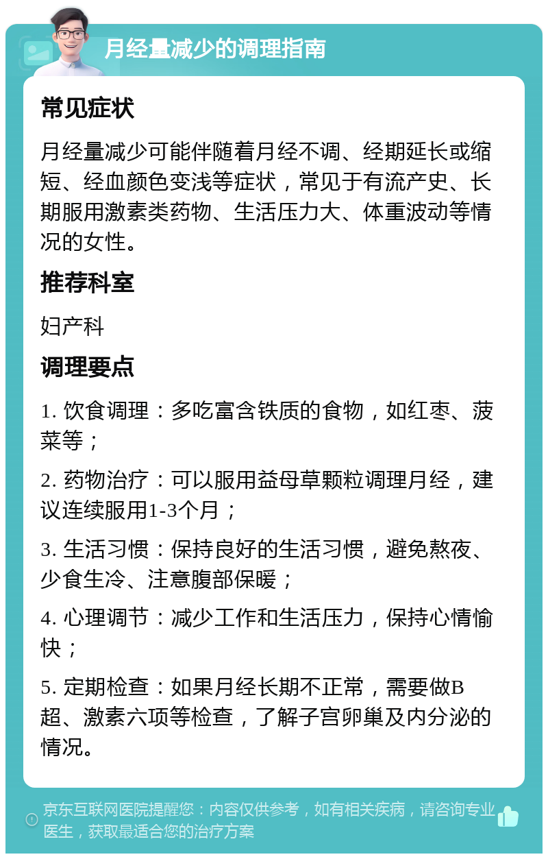 月经量减少的调理指南 常见症状 月经量减少可能伴随着月经不调、经期延长或缩短、经血颜色变浅等症状，常见于有流产史、长期服用激素类药物、生活压力大、体重波动等情况的女性。 推荐科室 妇产科 调理要点 1. 饮食调理：多吃富含铁质的食物，如红枣、菠菜等； 2. 药物治疗：可以服用益母草颗粒调理月经，建议连续服用1-3个月； 3. 生活习惯：保持良好的生活习惯，避免熬夜、少食生冷、注意腹部保暖； 4. 心理调节：减少工作和生活压力，保持心情愉快； 5. 定期检查：如果月经长期不正常，需要做B超、激素六项等检查，了解子宫卵巢及内分泌的情况。