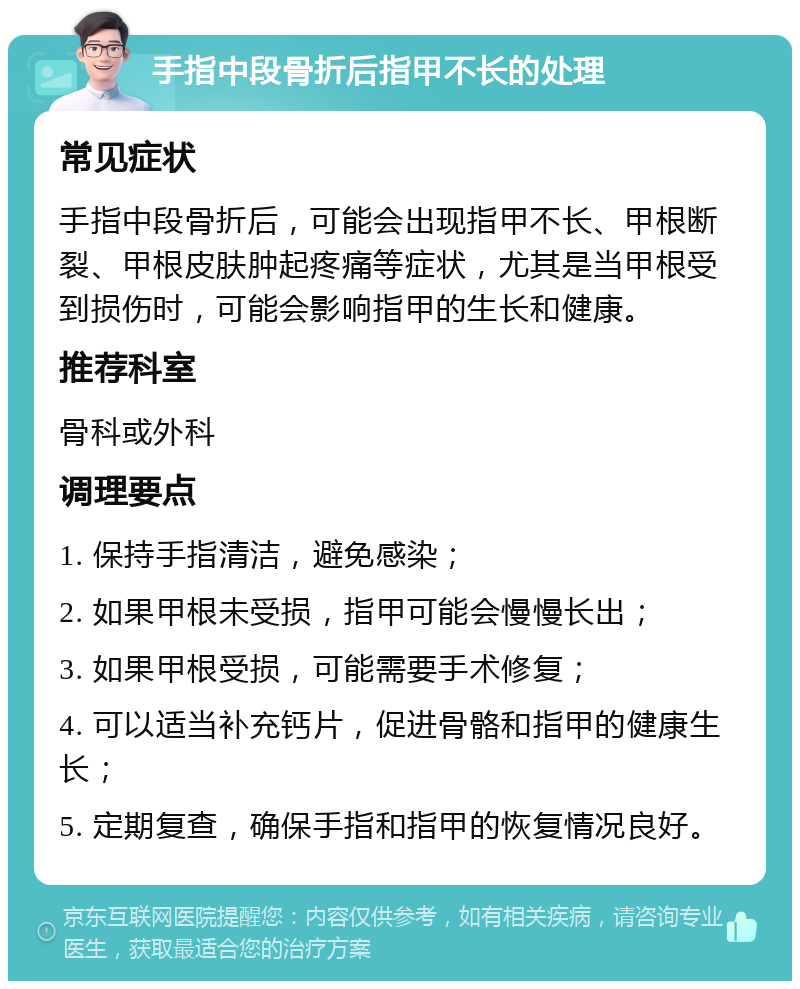 手指中段骨折后指甲不长的处理 常见症状 手指中段骨折后，可能会出现指甲不长、甲根断裂、甲根皮肤肿起疼痛等症状，尤其是当甲根受到损伤时，可能会影响指甲的生长和健康。 推荐科室 骨科或外科 调理要点 1. 保持手指清洁，避免感染； 2. 如果甲根未受损，指甲可能会慢慢长出； 3. 如果甲根受损，可能需要手术修复； 4. 可以适当补充钙片，促进骨骼和指甲的健康生长； 5. 定期复查，确保手指和指甲的恢复情况良好。