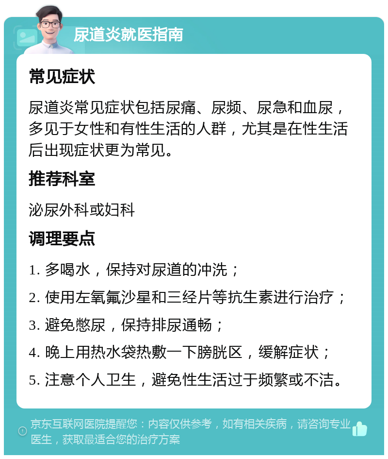 尿道炎就医指南 常见症状 尿道炎常见症状包括尿痛、尿频、尿急和血尿，多见于女性和有性生活的人群，尤其是在性生活后出现症状更为常见。 推荐科室 泌尿外科或妇科 调理要点 1. 多喝水，保持对尿道的冲洗； 2. 使用左氧氟沙星和三经片等抗生素进行治疗； 3. 避免憋尿，保持排尿通畅； 4. 晚上用热水袋热敷一下膀胱区，缓解症状； 5. 注意个人卫生，避免性生活过于频繁或不洁。