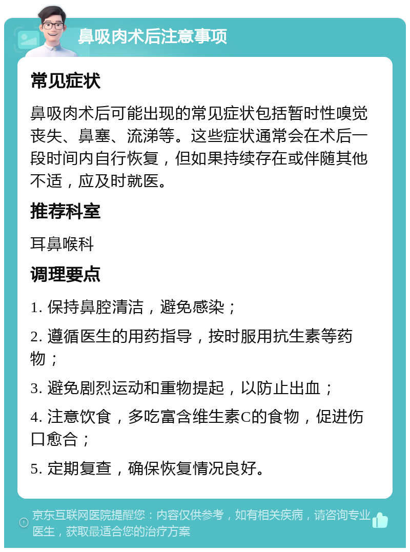 鼻吸肉术后注意事项 常见症状 鼻吸肉术后可能出现的常见症状包括暂时性嗅觉丧失、鼻塞、流涕等。这些症状通常会在术后一段时间内自行恢复，但如果持续存在或伴随其他不适，应及时就医。 推荐科室 耳鼻喉科 调理要点 1. 保持鼻腔清洁，避免感染； 2. 遵循医生的用药指导，按时服用抗生素等药物； 3. 避免剧烈运动和重物提起，以防止出血； 4. 注意饮食，多吃富含维生素C的食物，促进伤口愈合； 5. 定期复查，确保恢复情况良好。