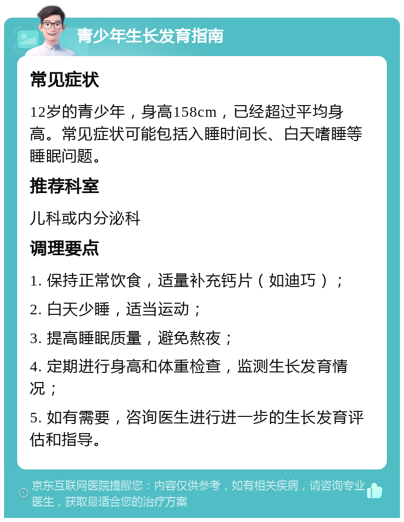 青少年生长发育指南 常见症状 12岁的青少年，身高158cm，已经超过平均身高。常见症状可能包括入睡时间长、白天嗜睡等睡眠问题。 推荐科室 儿科或内分泌科 调理要点 1. 保持正常饮食，适量补充钙片（如迪巧）； 2. 白天少睡，适当运动； 3. 提高睡眠质量，避免熬夜； 4. 定期进行身高和体重检查，监测生长发育情况； 5. 如有需要，咨询医生进行进一步的生长发育评估和指导。