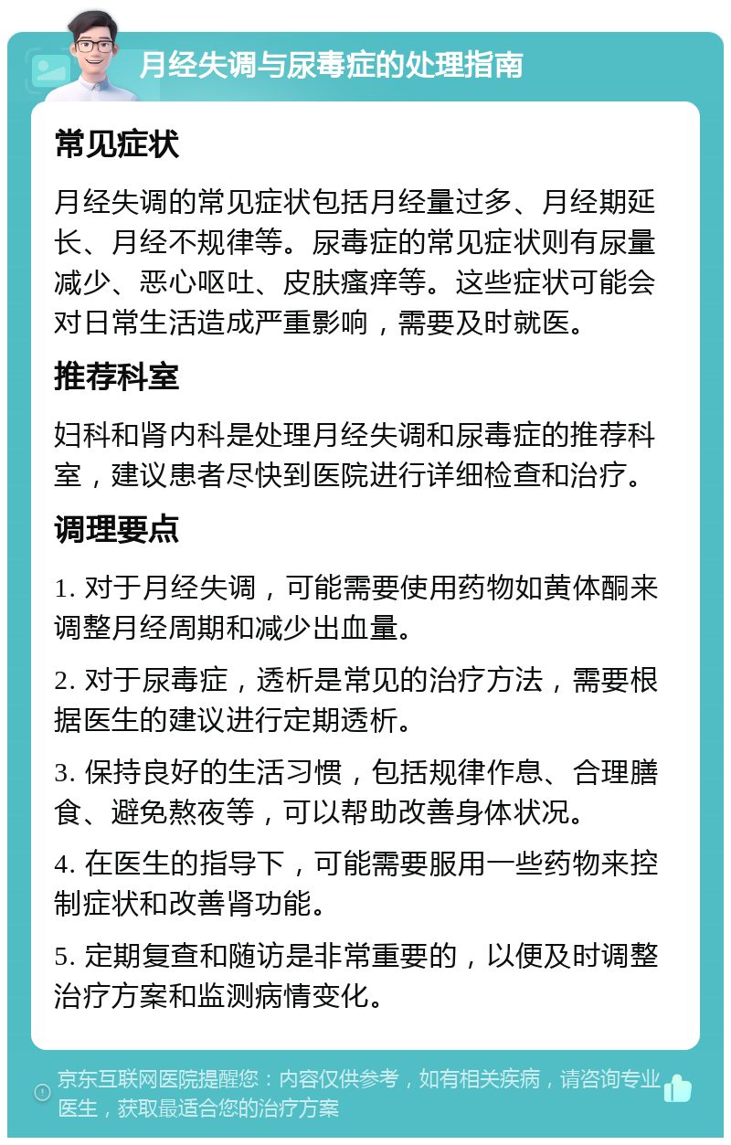 月经失调与尿毒症的处理指南 常见症状 月经失调的常见症状包括月经量过多、月经期延长、月经不规律等。尿毒症的常见症状则有尿量减少、恶心呕吐、皮肤瘙痒等。这些症状可能会对日常生活造成严重影响，需要及时就医。 推荐科室 妇科和肾内科是处理月经失调和尿毒症的推荐科室，建议患者尽快到医院进行详细检查和治疗。 调理要点 1. 对于月经失调，可能需要使用药物如黄体酮来调整月经周期和减少出血量。 2. 对于尿毒症，透析是常见的治疗方法，需要根据医生的建议进行定期透析。 3. 保持良好的生活习惯，包括规律作息、合理膳食、避免熬夜等，可以帮助改善身体状况。 4. 在医生的指导下，可能需要服用一些药物来控制症状和改善肾功能。 5. 定期复查和随访是非常重要的，以便及时调整治疗方案和监测病情变化。