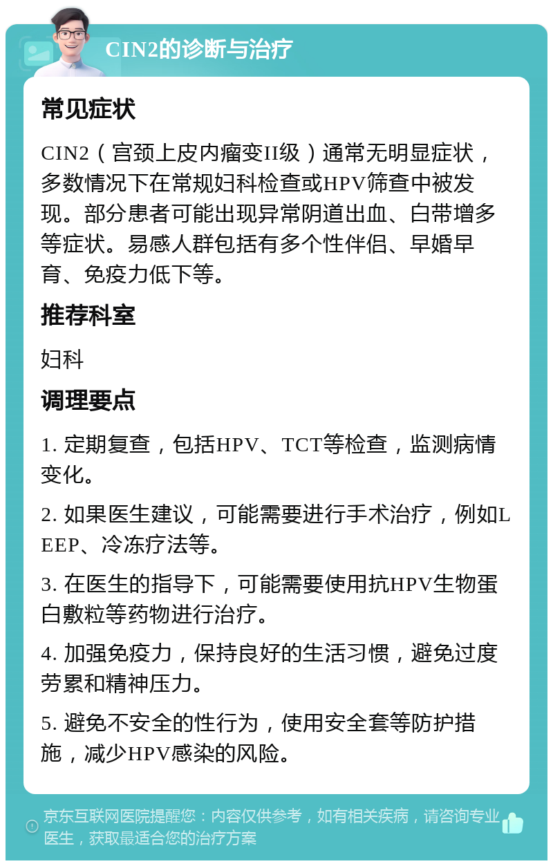 CIN2的诊断与治疗 常见症状 CIN2（宫颈上皮内瘤变II级）通常无明显症状，多数情况下在常规妇科检查或HPV筛查中被发现。部分患者可能出现异常阴道出血、白带增多等症状。易感人群包括有多个性伴侣、早婚早育、免疫力低下等。 推荐科室 妇科 调理要点 1. 定期复查，包括HPV、TCT等检查，监测病情变化。 2. 如果医生建议，可能需要进行手术治疗，例如LEEP、冷冻疗法等。 3. 在医生的指导下，可能需要使用抗HPV生物蛋白敷粒等药物进行治疗。 4. 加强免疫力，保持良好的生活习惯，避免过度劳累和精神压力。 5. 避免不安全的性行为，使用安全套等防护措施，减少HPV感染的风险。