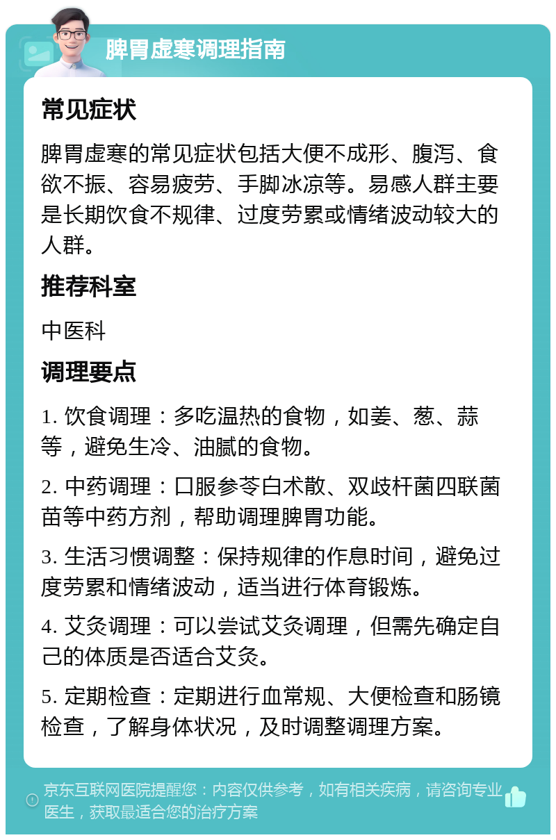 脾胃虚寒调理指南 常见症状 脾胃虚寒的常见症状包括大便不成形、腹泻、食欲不振、容易疲劳、手脚冰凉等。易感人群主要是长期饮食不规律、过度劳累或情绪波动较大的人群。 推荐科室 中医科 调理要点 1. 饮食调理：多吃温热的食物，如姜、葱、蒜等，避免生冷、油腻的食物。 2. 中药调理：口服参苓白术散、双歧杆菌四联菌苗等中药方剂，帮助调理脾胃功能。 3. 生活习惯调整：保持规律的作息时间，避免过度劳累和情绪波动，适当进行体育锻炼。 4. 艾灸调理：可以尝试艾灸调理，但需先确定自己的体质是否适合艾灸。 5. 定期检查：定期进行血常规、大便检查和肠镜检查，了解身体状况，及时调整调理方案。