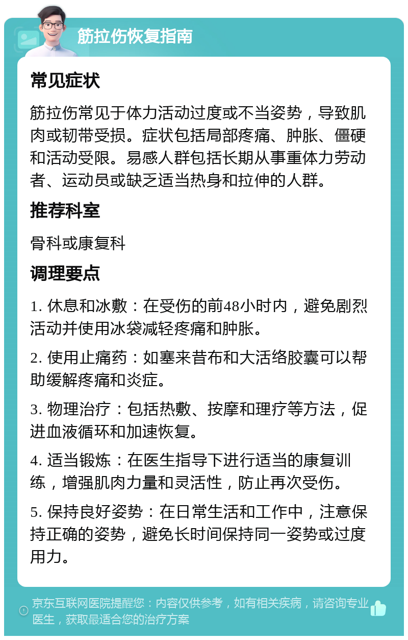 筋拉伤恢复指南 常见症状 筋拉伤常见于体力活动过度或不当姿势，导致肌肉或韧带受损。症状包括局部疼痛、肿胀、僵硬和活动受限。易感人群包括长期从事重体力劳动者、运动员或缺乏适当热身和拉伸的人群。 推荐科室 骨科或康复科 调理要点 1. 休息和冰敷：在受伤的前48小时内，避免剧烈活动并使用冰袋减轻疼痛和肿胀。 2. 使用止痛药：如塞来昔布和大活络胶囊可以帮助缓解疼痛和炎症。 3. 物理治疗：包括热敷、按摩和理疗等方法，促进血液循环和加速恢复。 4. 适当锻炼：在医生指导下进行适当的康复训练，增强肌肉力量和灵活性，防止再次受伤。 5. 保持良好姿势：在日常生活和工作中，注意保持正确的姿势，避免长时间保持同一姿势或过度用力。