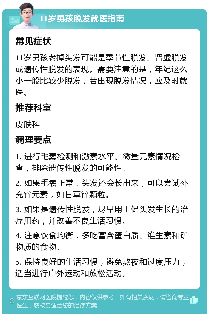 11岁男孩脱发就医指南 常见症状 11岁男孩老掉头发可能是季节性脱发、肾虚脱发或遗传性脱发的表现。需要注意的是，年纪这么小一般比较少脱发，若出现脱发情况，应及时就医。 推荐科室 皮肤科 调理要点 1. 进行毛囊检测和激素水平、微量元素情况检查，排除遗传性脱发的可能性。 2. 如果毛囊正常，头发还会长出来，可以尝试补充锌元素，如甘草锌颗粒。 3. 如果是遗传性脱发，尽早用上促头发生长的治疗用药，并改善不良生活习惯。 4. 注意饮食均衡，多吃富含蛋白质、维生素和矿物质的食物。 5. 保持良好的生活习惯，避免熬夜和过度压力，适当进行户外运动和放松活动。