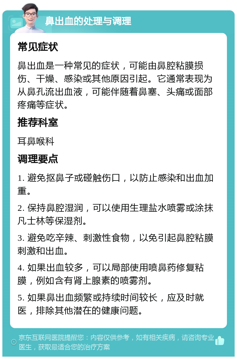 鼻出血的处理与调理 常见症状 鼻出血是一种常见的症状，可能由鼻腔粘膜损伤、干燥、感染或其他原因引起。它通常表现为从鼻孔流出血液，可能伴随着鼻塞、头痛或面部疼痛等症状。 推荐科室 耳鼻喉科 调理要点 1. 避免抠鼻子或碰触伤口，以防止感染和出血加重。 2. 保持鼻腔湿润，可以使用生理盐水喷雾或涂抹凡士林等保湿剂。 3. 避免吃辛辣、刺激性食物，以免引起鼻腔粘膜刺激和出血。 4. 如果出血较多，可以局部使用喷鼻药修复粘膜，例如含有肾上腺素的喷雾剂。 5. 如果鼻出血频繁或持续时间较长，应及时就医，排除其他潜在的健康问题。