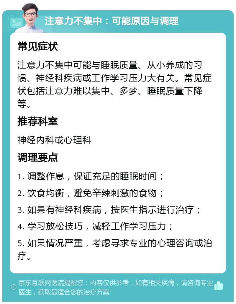 注意力不集中：可能原因与调理 常见症状 注意力不集中可能与睡眠质量、从小养成的习惯、神经科疾病或工作学习压力大有关。常见症状包括注意力难以集中、多梦、睡眠质量下降等。 推荐科室 神经内科或心理科 调理要点 1. 调整作息，保证充足的睡眠时间； 2. 饮食均衡，避免辛辣刺激的食物； 3. 如果有神经科疾病，按医生指示进行治疗； 4. 学习放松技巧，减轻工作学习压力； 5. 如果情况严重，考虑寻求专业的心理咨询或治疗。