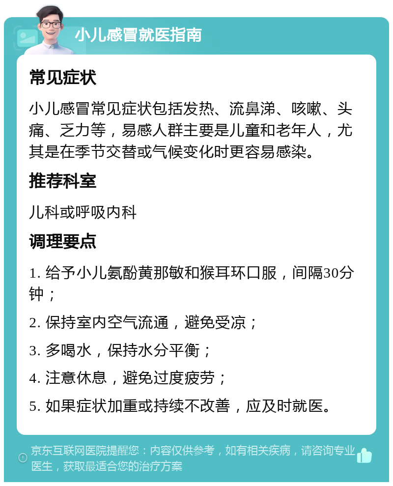 小儿感冒就医指南 常见症状 小儿感冒常见症状包括发热、流鼻涕、咳嗽、头痛、乏力等，易感人群主要是儿童和老年人，尤其是在季节交替或气候变化时更容易感染。 推荐科室 儿科或呼吸内科 调理要点 1. 给予小儿氨酚黄那敏和猴耳环口服，间隔30分钟； 2. 保持室内空气流通，避免受凉； 3. 多喝水，保持水分平衡； 4. 注意休息，避免过度疲劳； 5. 如果症状加重或持续不改善，应及时就医。