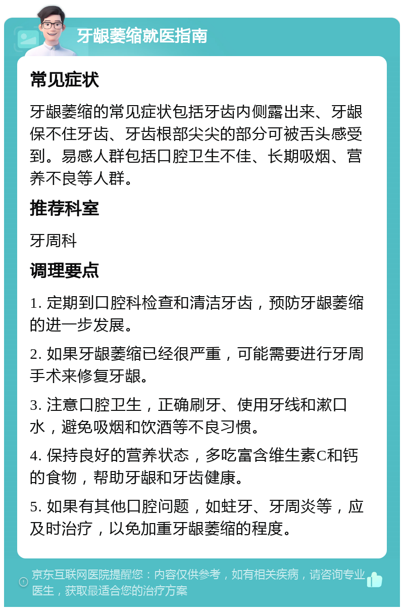 牙龈萎缩就医指南 常见症状 牙龈萎缩的常见症状包括牙齿内侧露出来、牙龈保不住牙齿、牙齿根部尖尖的部分可被舌头感受到。易感人群包括口腔卫生不佳、长期吸烟、营养不良等人群。 推荐科室 牙周科 调理要点 1. 定期到口腔科检查和清洁牙齿，预防牙龈萎缩的进一步发展。 2. 如果牙龈萎缩已经很严重，可能需要进行牙周手术来修复牙龈。 3. 注意口腔卫生，正确刷牙、使用牙线和漱口水，避免吸烟和饮酒等不良习惯。 4. 保持良好的营养状态，多吃富含维生素C和钙的食物，帮助牙龈和牙齿健康。 5. 如果有其他口腔问题，如蛀牙、牙周炎等，应及时治疗，以免加重牙龈萎缩的程度。