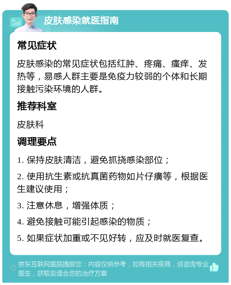 皮肤感染就医指南 常见症状 皮肤感染的常见症状包括红肿、疼痛、瘙痒、发热等，易感人群主要是免疫力较弱的个体和长期接触污染环境的人群。 推荐科室 皮肤科 调理要点 1. 保持皮肤清洁，避免抓挠感染部位； 2. 使用抗生素或抗真菌药物如片仔癀等，根据医生建议使用； 3. 注意休息，增强体质； 4. 避免接触可能引起感染的物质； 5. 如果症状加重或不见好转，应及时就医复查。