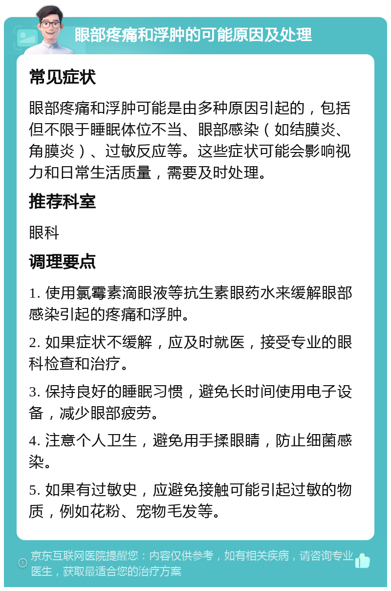 眼部疼痛和浮肿的可能原因及处理 常见症状 眼部疼痛和浮肿可能是由多种原因引起的，包括但不限于睡眠体位不当、眼部感染（如结膜炎、角膜炎）、过敏反应等。这些症状可能会影响视力和日常生活质量，需要及时处理。 推荐科室 眼科 调理要点 1. 使用氯霉素滴眼液等抗生素眼药水来缓解眼部感染引起的疼痛和浮肿。 2. 如果症状不缓解，应及时就医，接受专业的眼科检查和治疗。 3. 保持良好的睡眠习惯，避免长时间使用电子设备，减少眼部疲劳。 4. 注意个人卫生，避免用手揉眼睛，防止细菌感染。 5. 如果有过敏史，应避免接触可能引起过敏的物质，例如花粉、宠物毛发等。