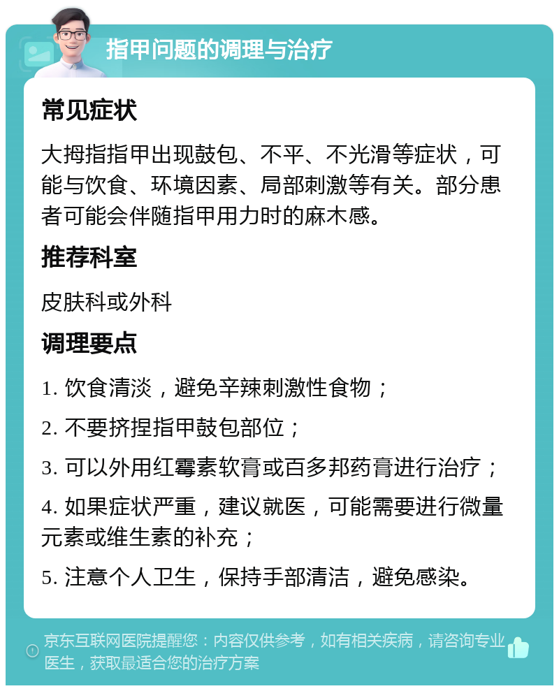 指甲问题的调理与治疗 常见症状 大拇指指甲出现鼓包、不平、不光滑等症状，可能与饮食、环境因素、局部刺激等有关。部分患者可能会伴随指甲用力时的麻木感。 推荐科室 皮肤科或外科 调理要点 1. 饮食清淡，避免辛辣刺激性食物； 2. 不要挤捏指甲鼓包部位； 3. 可以外用红霉素软膏或百多邦药膏进行治疗； 4. 如果症状严重，建议就医，可能需要进行微量元素或维生素的补充； 5. 注意个人卫生，保持手部清洁，避免感染。