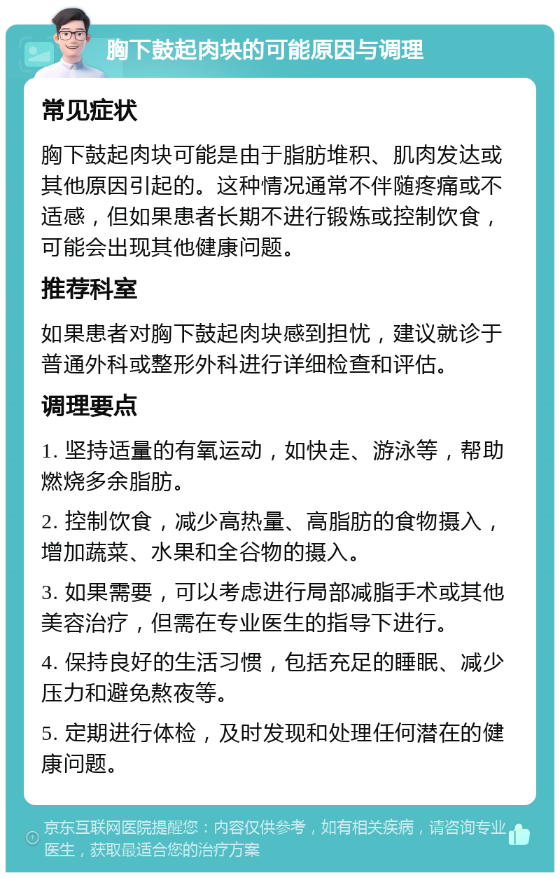 胸下鼓起肉块的可能原因与调理 常见症状 胸下鼓起肉块可能是由于脂肪堆积、肌肉发达或其他原因引起的。这种情况通常不伴随疼痛或不适感，但如果患者长期不进行锻炼或控制饮食，可能会出现其他健康问题。 推荐科室 如果患者对胸下鼓起肉块感到担忧，建议就诊于普通外科或整形外科进行详细检查和评估。 调理要点 1. 坚持适量的有氧运动，如快走、游泳等，帮助燃烧多余脂肪。 2. 控制饮食，减少高热量、高脂肪的食物摄入，增加蔬菜、水果和全谷物的摄入。 3. 如果需要，可以考虑进行局部减脂手术或其他美容治疗，但需在专业医生的指导下进行。 4. 保持良好的生活习惯，包括充足的睡眠、减少压力和避免熬夜等。 5. 定期进行体检，及时发现和处理任何潜在的健康问题。