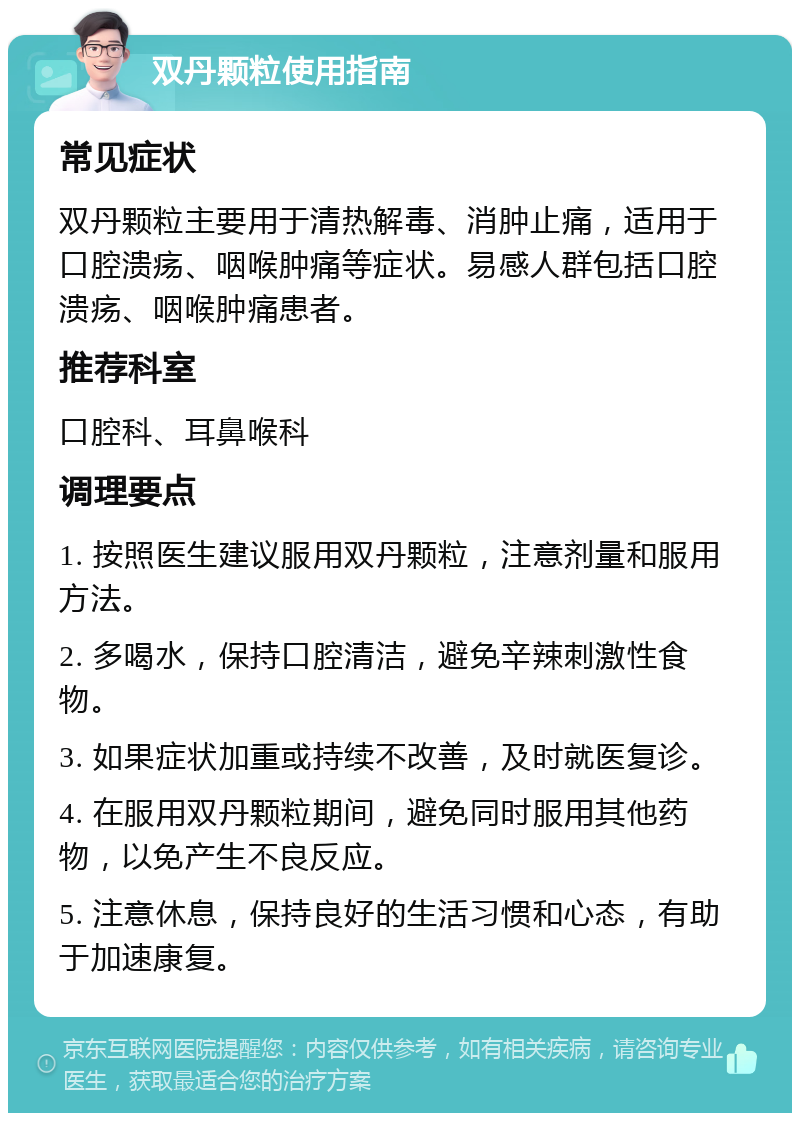 双丹颗粒使用指南 常见症状 双丹颗粒主要用于清热解毒、消肿止痛，适用于口腔溃疡、咽喉肿痛等症状。易感人群包括口腔溃疡、咽喉肿痛患者。 推荐科室 口腔科、耳鼻喉科 调理要点 1. 按照医生建议服用双丹颗粒，注意剂量和服用方法。 2. 多喝水，保持口腔清洁，避免辛辣刺激性食物。 3. 如果症状加重或持续不改善，及时就医复诊。 4. 在服用双丹颗粒期间，避免同时服用其他药物，以免产生不良反应。 5. 注意休息，保持良好的生活习惯和心态，有助于加速康复。