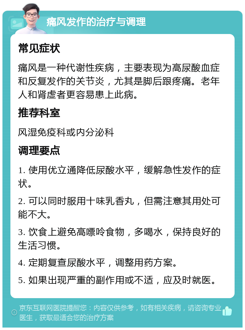 痛风发作的治疗与调理 常见症状 痛风是一种代谢性疾病，主要表现为高尿酸血症和反复发作的关节炎，尤其是脚后跟疼痛。老年人和肾虚者更容易患上此病。 推荐科室 风湿免疫科或内分泌科 调理要点 1. 使用优立通降低尿酸水平，缓解急性发作的症状。 2. 可以同时服用十味乳香丸，但需注意其用处可能不大。 3. 饮食上避免高嘌呤食物，多喝水，保持良好的生活习惯。 4. 定期复查尿酸水平，调整用药方案。 5. 如果出现严重的副作用或不适，应及时就医。