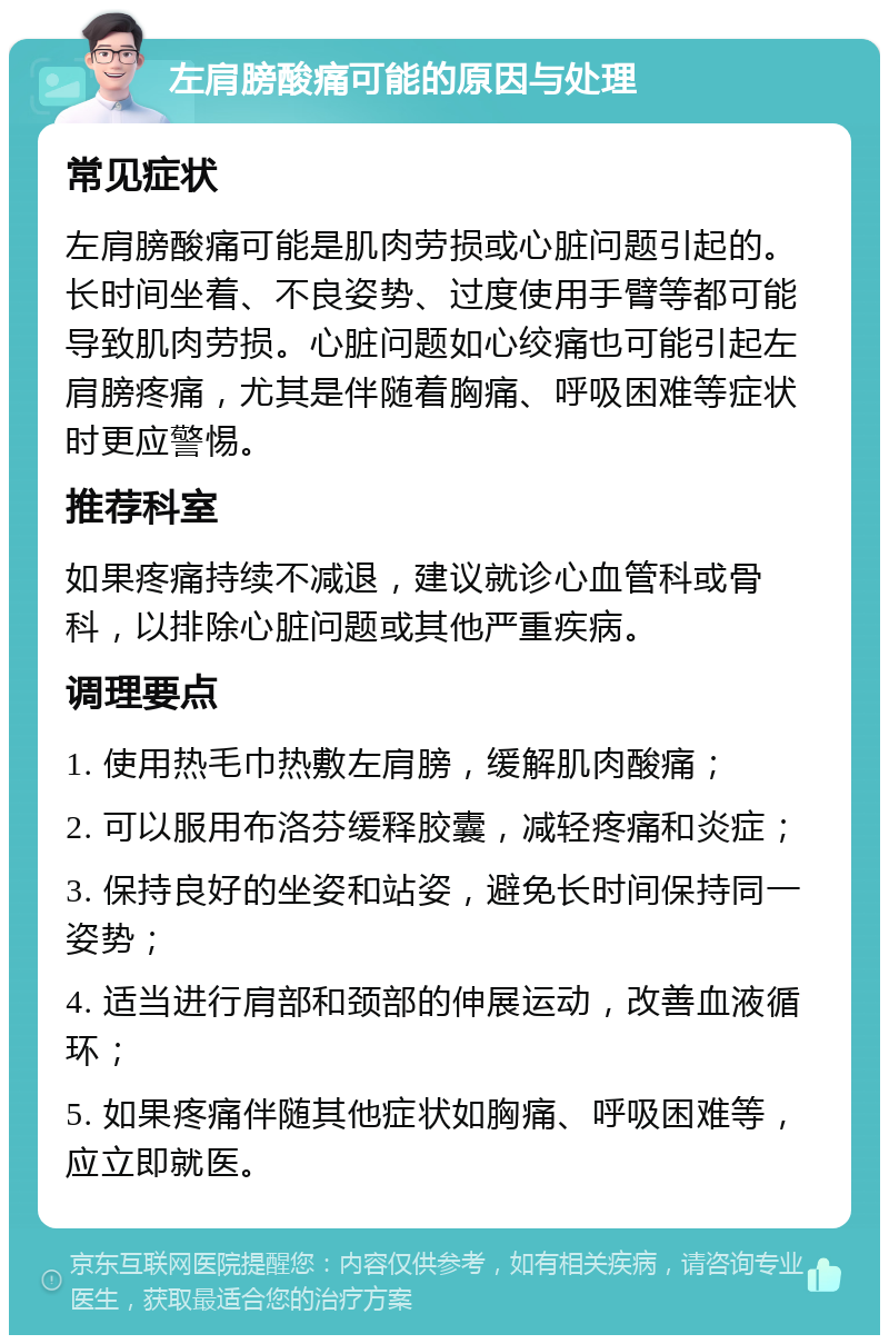 左肩膀酸痛可能的原因与处理 常见症状 左肩膀酸痛可能是肌肉劳损或心脏问题引起的。长时间坐着、不良姿势、过度使用手臂等都可能导致肌肉劳损。心脏问题如心绞痛也可能引起左肩膀疼痛，尤其是伴随着胸痛、呼吸困难等症状时更应警惕。 推荐科室 如果疼痛持续不减退，建议就诊心血管科或骨科，以排除心脏问题或其他严重疾病。 调理要点 1. 使用热毛巾热敷左肩膀，缓解肌肉酸痛； 2. 可以服用布洛芬缓释胶囊，减轻疼痛和炎症； 3. 保持良好的坐姿和站姿，避免长时间保持同一姿势； 4. 适当进行肩部和颈部的伸展运动，改善血液循环； 5. 如果疼痛伴随其他症状如胸痛、呼吸困难等，应立即就医。