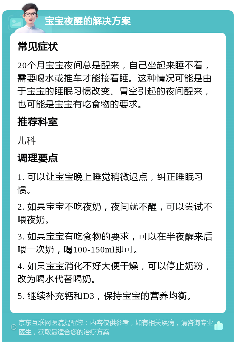 宝宝夜醒的解决方案 常见症状 20个月宝宝夜间总是醒来，自己坐起来睡不着，需要喝水或推车才能接着睡。这种情况可能是由于宝宝的睡眠习惯改变、胃空引起的夜间醒来，也可能是宝宝有吃食物的要求。 推荐科室 儿科 调理要点 1. 可以让宝宝晚上睡觉稍微迟点，纠正睡眠习惯。 2. 如果宝宝不吃夜奶，夜间就不醒，可以尝试不喂夜奶。 3. 如果宝宝有吃食物的要求，可以在半夜醒来后喂一次奶，喝100-150ml即可。 4. 如果宝宝消化不好大便干燥，可以停止奶粉，改为喝水代替喝奶。 5. 继续补充钙和D3，保持宝宝的营养均衡。