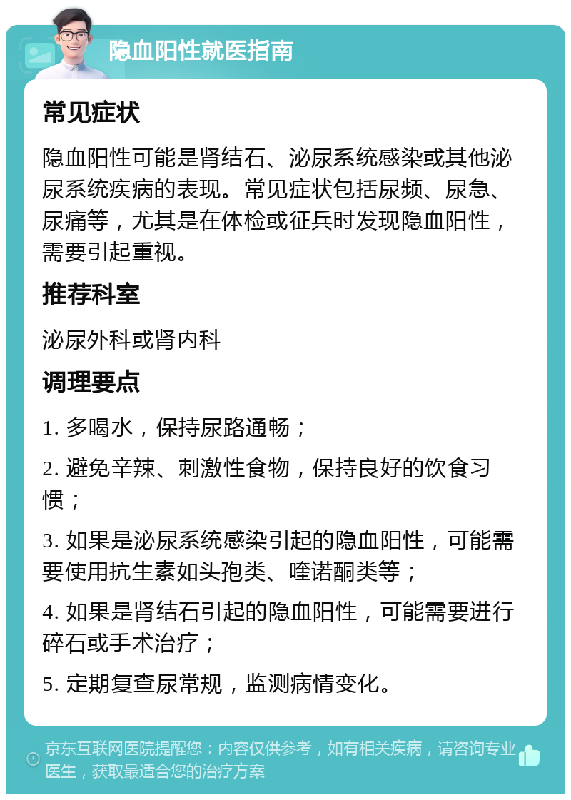 隐血阳性就医指南 常见症状 隐血阳性可能是肾结石、泌尿系统感染或其他泌尿系统疾病的表现。常见症状包括尿频、尿急、尿痛等，尤其是在体检或征兵时发现隐血阳性，需要引起重视。 推荐科室 泌尿外科或肾内科 调理要点 1. 多喝水，保持尿路通畅； 2. 避免辛辣、刺激性食物，保持良好的饮食习惯； 3. 如果是泌尿系统感染引起的隐血阳性，可能需要使用抗生素如头孢类、喹诺酮类等； 4. 如果是肾结石引起的隐血阳性，可能需要进行碎石或手术治疗； 5. 定期复查尿常规，监测病情变化。